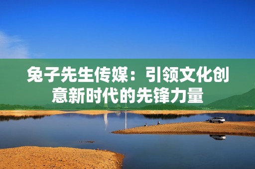 兔子先生传媒：引领文化创意新时代的先锋力量