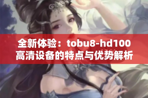 全新体验：tobu8-hd100高清设备的特点与优势解析