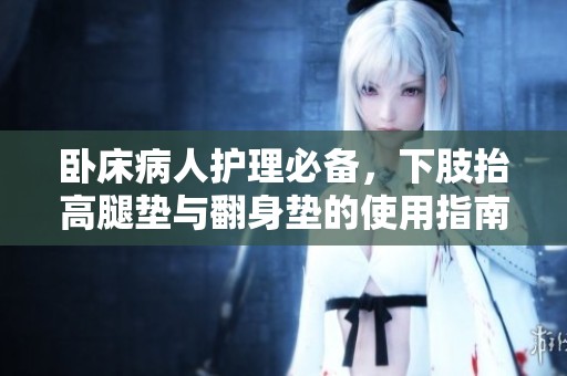卧床病人护理必备，下肢抬高腿垫与翻身垫的使用指南
