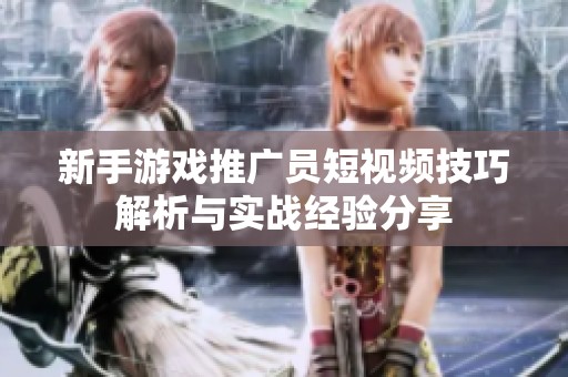 新手游戏推广员短视频技巧解析与实战经验分享