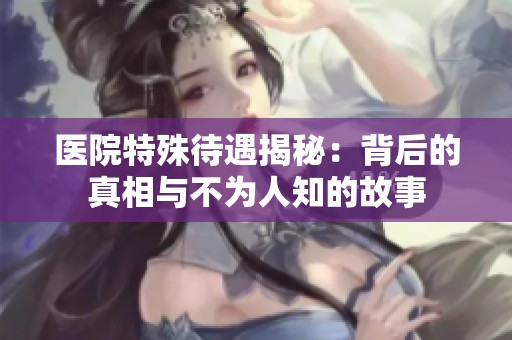 医院特殊待遇揭秘：背后的真相与不为人知的故事