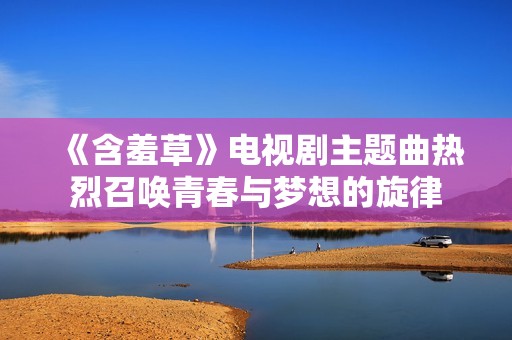 《含羞草》电视剧主题曲热烈召唤青春与梦想的旋律