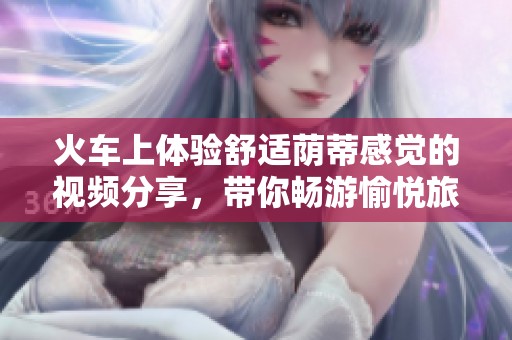 火车上体验舒适荫蒂感觉的视频分享，带你畅游愉悦旅程