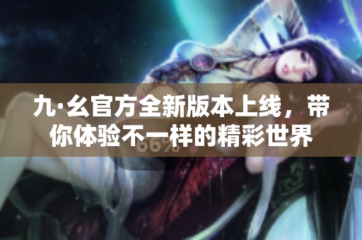 九·幺官方全新版本上线，带你体验不一样的精彩世界