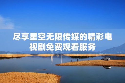 尽享星空无限传媒的精彩电视剧免费观看服务