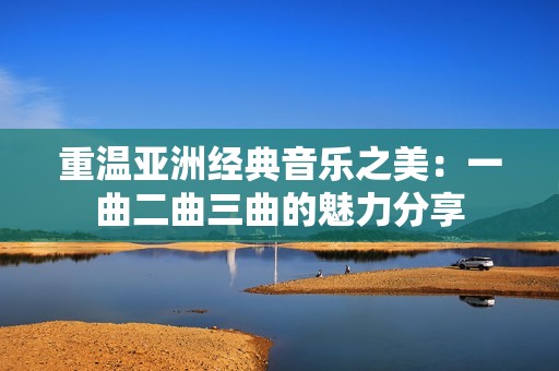 重温亚洲经典音乐之美：一曲二曲三曲的魅力分享