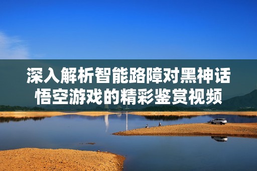 深入解析智能路障对黑神话悟空游戏的精彩鉴赏视频