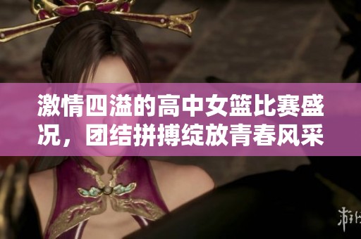 激情四溢的高中女篮比赛盛况，团结拼搏绽放青春风采