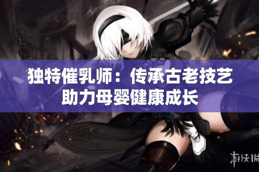 独特催乳师：传承古老技艺助力母婴健康成长