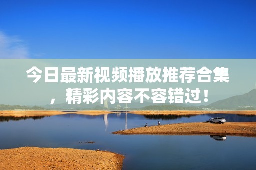 今日最新视频播放推荐合集，精彩内容不容错过！