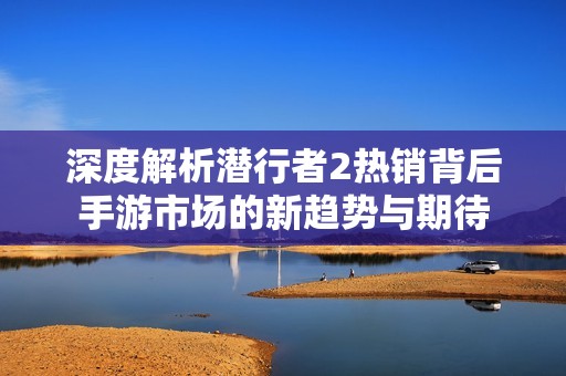 深度解析潜行者2热销背后手游市场的新趋势与期待