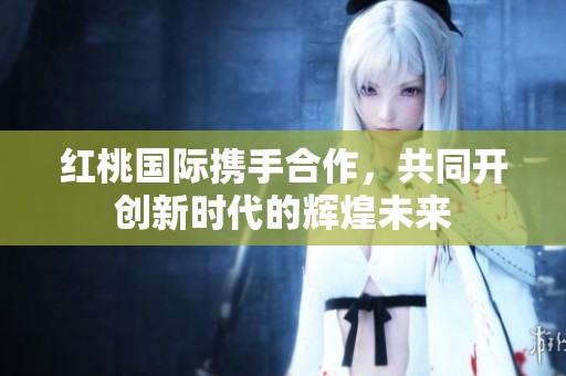 红桃国际携手合作，共同开创新时代的辉煌未来