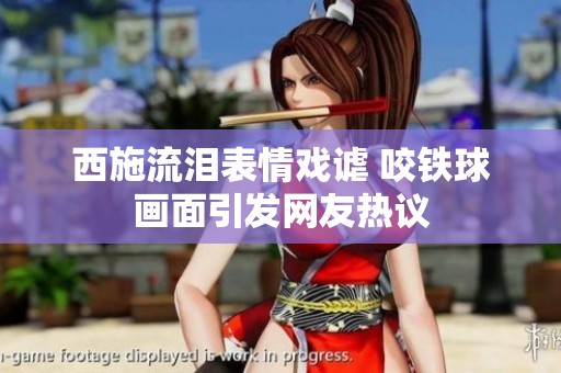 西施流泪表情戏谑 咬铁球画面引发网友热议