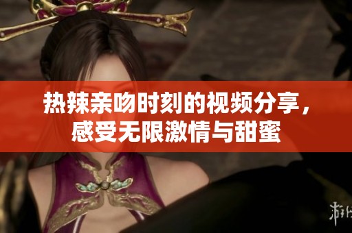 热辣亲吻时刻的视频分享，感受无限激情与甜蜜