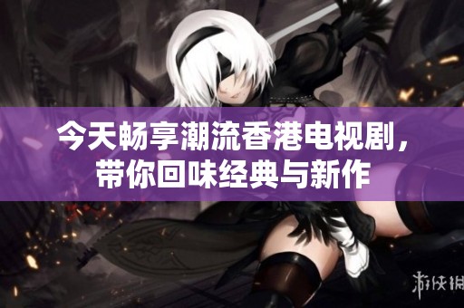 今天畅享潮流香港电视剧，带你回味经典与新作