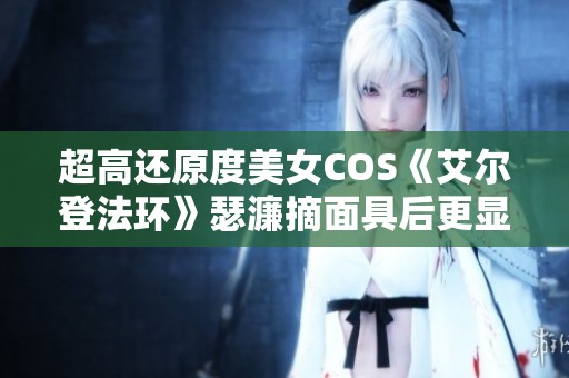 超高还原度美女COS《艾尔登法环》瑟濂摘面具后更显魅力
