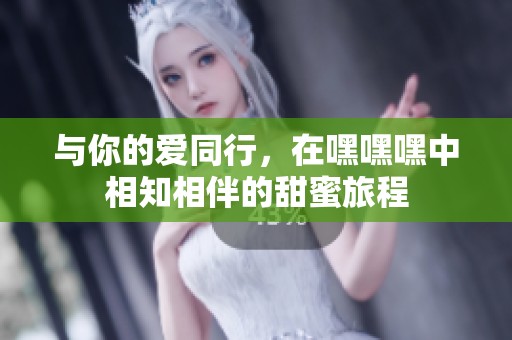 与你的爱同行，在嘿嘿嘿中相知相伴的甜蜜旅程