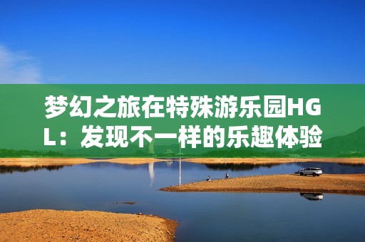 梦幻之旅在特殊游乐园HGL：发现不一样的乐趣体验