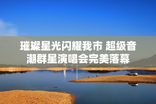 璀璨星光闪耀我市 超级音潮群星演唱会完美落幕
