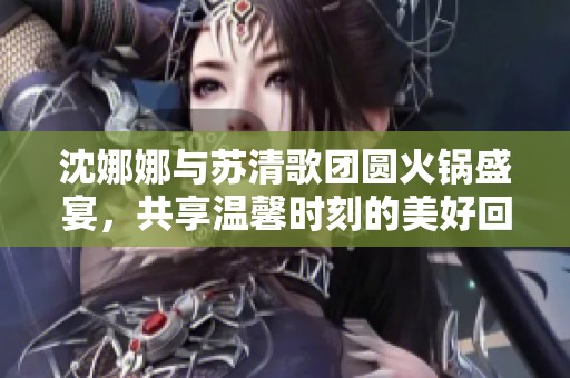 沈娜娜与苏清歌团圆火锅盛宴，共享温馨时刻的美好回忆
