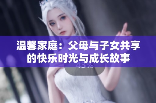 温馨家庭：父母与子女共享的快乐时光与成长故事
