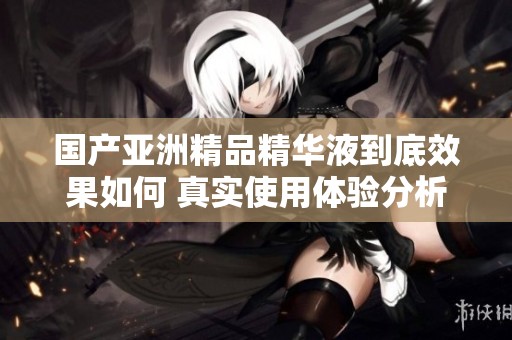 国产亚洲精品精华液到底效果如何 真实使用体验分析