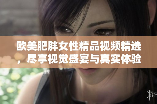 欧美肥胖女性精品视频精选，尽享视觉盛宴与真实体验
