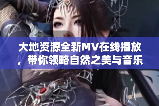 大地资源全新MV在线播放，带你领略自然之美与音乐魅力