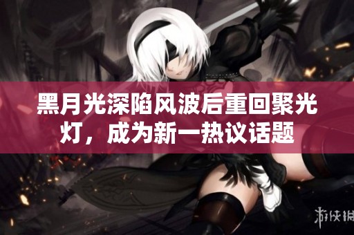 黑月光深陷风波后重回聚光灯，成为新一热议话题