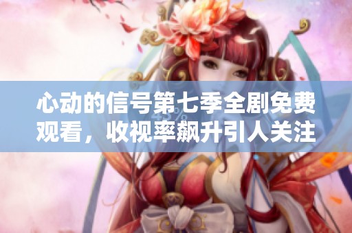 心动的信号第七季全剧免费观看，收视率飙升引人关注