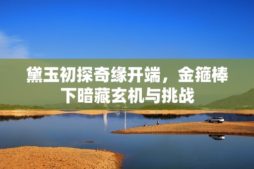 黛玉初探奇缘开端，金箍棒下暗藏玄机与挑战