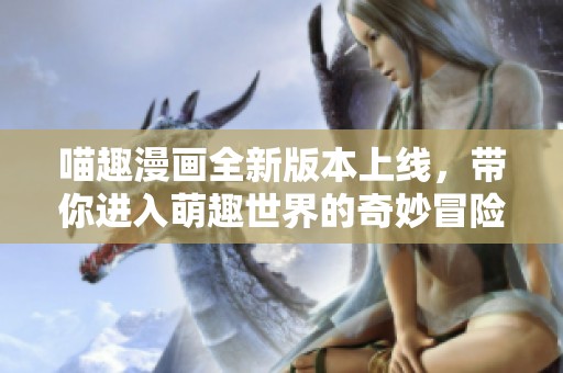 喵趣漫画全新版本上线，带你进入萌趣世界的奇妙冒险