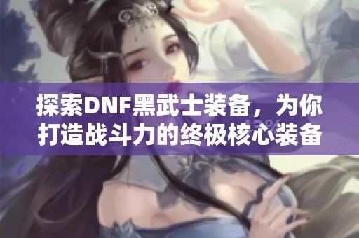 探索DNF黑武士装备，为你打造战斗力的终极核心装备。