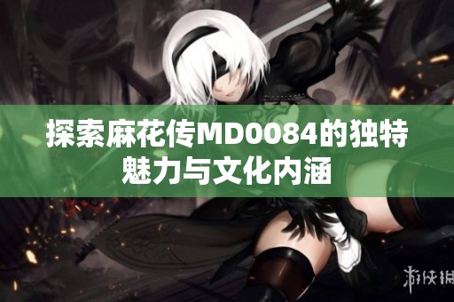 探索麻花传MD0084的独特魅力与文化内涵