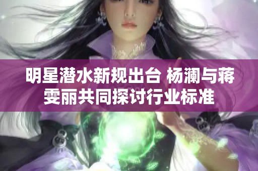 明星潜水新规出台 杨澜与蒋雯丽共同探讨行业标准