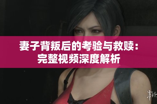 妻子背叛后的考验与救赎：完整视频深度解析