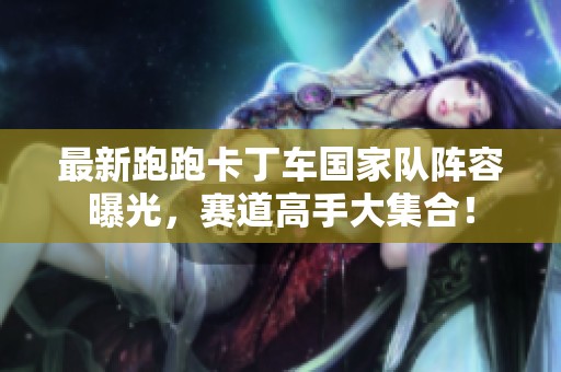 最新跑跑卡丁车国家队阵容曝光，赛道高手大集合！