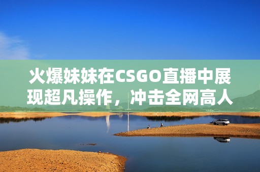 火爆妹妹在CSGO直播中展现超凡操作，冲击全网高人气