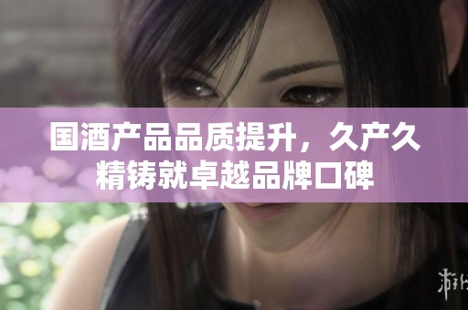 国酒产品品质提升，久产久精铸就卓越品牌口碑