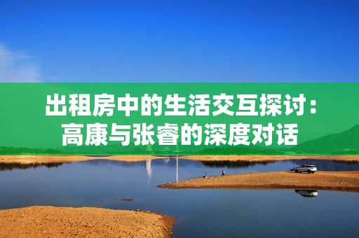 出租房中的生活交互探讨：高康与张睿的深度对话