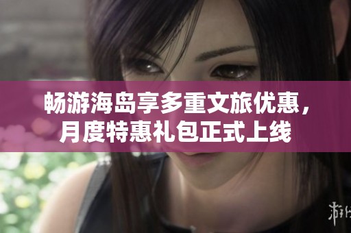 畅游海岛享多重文旅优惠，月度特惠礼包正式上线