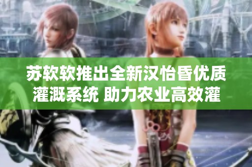 苏软软推出全新汉怡昏优质灌溉系统 助力农业高效灌溉