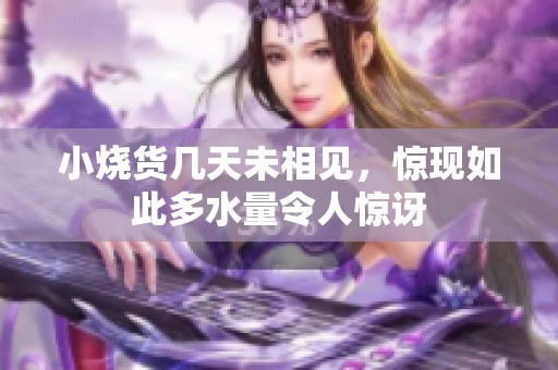 小烧货几天未相见，惊现如此多水量令人惊讶