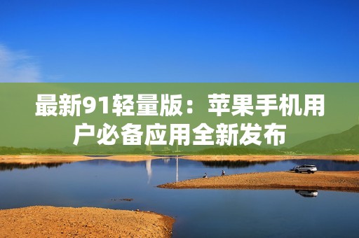 最新91轻量版：苹果手机用户必备应用全新发布