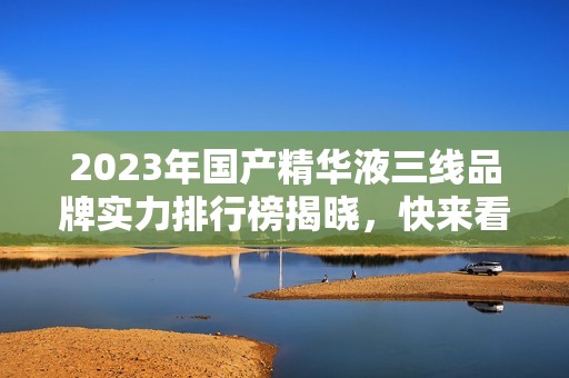 2023年国产精华液三线品牌实力排行榜揭晓，快来看看吧！