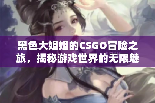 黑色大姐姐的CSGO冒险之旅，揭秘游戏世界的无限魅力