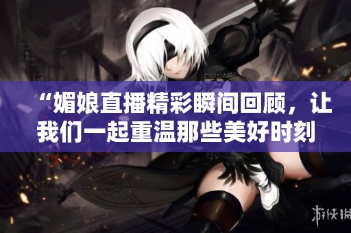 “媚娘直播精彩瞬间回顾，让我们一起重温那些美好时刻”
