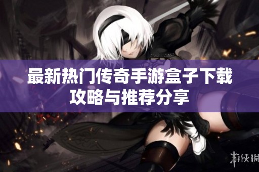 最新热门传奇手游盒子下载攻略与推荐分享