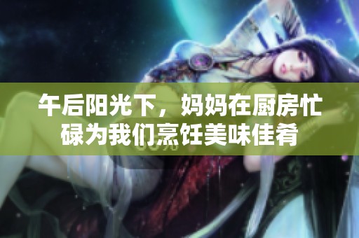 午后阳光下，妈妈在厨房忙碌为我们烹饪美味佳肴