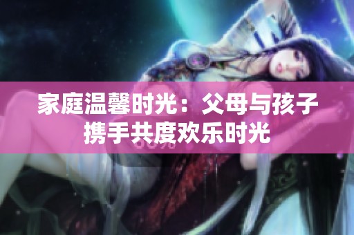 家庭温馨时光：父母与孩子携手共度欢乐时光